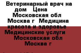 Ветеринарный врач на дом › Цена ­ 500 - Московская обл., Москва г. Медицина, красота и здоровье » Медицинские услуги   . Московская обл.,Москва г.